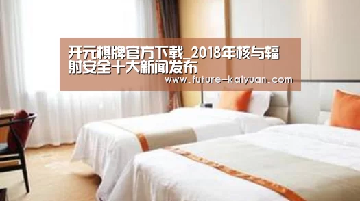 开元棋牌官方下载_2018年核与辐射安全十大新闻发布(图3) 开元棋牌官方下载