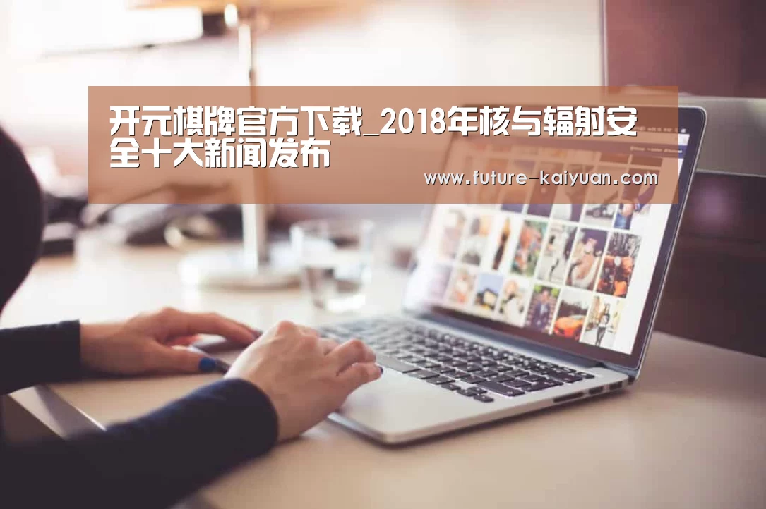 开元棋牌官方下载_2018年核与辐射安全十大新闻发布